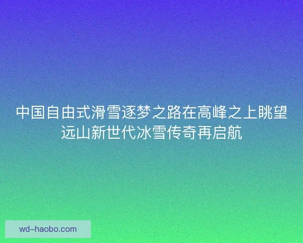 中国自由式滑雪逐梦之路在高峰之上眺望远山新世代冰雪传奇再启航